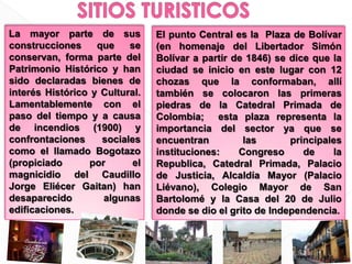 SITIOS TURISTICOSLa mayor parte de sus construcciones que se conservan, forma parte del Patrimonio Histórico y han sido declaradas bienes de interés Histórico y Cultural. Lamentablemente con el paso del tiempo y a causa de incendios (1900) y confrontaciones sociales como el llamado Bogotazo (propiciado por el magnicidio del Caudillo Jorge Eliécer Gaitan) han desaparecido algunas edificaciones.El punto Central es la  Plaza de Bolívar (en homenaje del Libertador Simón Bolívar a partir de 1846) se dice que la ciudad se inicio en este lugar con 12 chozas que la conformaban, allí también se colocaron las primeras piedras de la Catedral Primada de Colombia;  esta plaza representa la importancia del sector ya que se encuentran las principales instituciones: Congreso de la Republica, Catedral Primada, Palacio de Justicia, Alcaldía Mayor (Palacio Liévano), Colegio Mayor de San Bartolomé y la Casa del 20 de Julio donde se dio el grito de Independencia.