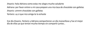 Jhoanis: hola Adriana como estas me alegra mucho saludarte
Adriana: por favor entren a mi casa prepare una rica tasa de chocolate con galletas
Jhoanis: ummm chocolate con galletas
Yorlanis: uy si que rico amiga te la echaste
Ese día Jhoanis, Yorlanis y Adriana compartieron un día maravilloso y fue el mejor
día de ellas ya que tenían mucho tiempo sin compartir juntas..
 