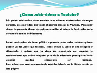 ¿Como subir videos a Youtube?
Solo podrás subir videos de un máximo de 15 minutos, existen videos de mayor
duración, pero son videos que tienen el permiso especial de Youtube. Para subir
videos simplemente (luego de registrarte, utiliza el enlace de Subir video (a la
derecha del campo de búsqueda)


Podrás subir videos de forma pública o privada, para poder controlar quienes
pueden ver los videos que tu subes. Puedes incluir tu video en una categorìa y
etiquetarlo; si quieres que tu video sea encontrado por usuarios, te
recomendamos que utilices etiquetas y un título adecuado, para que así otros
usuarios          puedan           encontrarlo          con          facilidad.
Para saber como crear una cuenta de Youtube deberás ver la última sección de
ésta página.
 