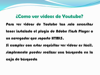 ¿Como ver videos de Youtube?
Para ver videos de Youtube tan solo necesitas
tener instalado el plugin de Adobe Flash Player o
un navegador que soporte HTML5.
Si cumples con estos requisitos ver videos es fácil,
simplemente puedes realizar una búsqueda en la
caja de búsqueda
 