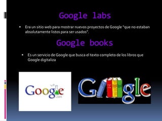 Google labs
 Era un sitio web para mostrar nuevos proyectos de Google “que no estaban
absolutamente listos para ser usados”.
Google books
 Es un servicio de Google que busca el texto completo de los libros que
Google digitaliza
 