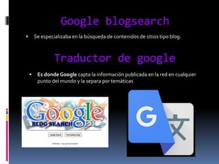 Google blogsearch
 Se especializaba en la búsqueda de contenidos de sitios tipo blog.
Traductor de google
 Es donde Google capta la información publicada en la red en cualquier
punto del mundo y la separa por temáticas
 