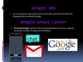 Google sms
 Es un servicio de supervisión de los contenidos, que ofrece el motor de
búsqueda de la compañía Google.
Google press center
 Es donde Google capta la información publicada en la red en cualquier
punto del mundo y la separa por temáticas
chat
 