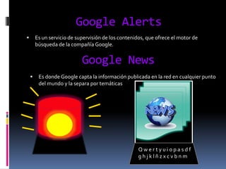 Google Alerts
 Es un servicio de supervisión de los contenidos, que ofrece el motor de
búsqueda de la compañía Google.
Google News
 Es donde Google capta la información publicada en la red en cualquier punto
del mundo y la separa por temáticas
Q w e r t y u i o p a s d f
g h j k l ñ z x c v b n m
 