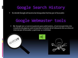 Google Search History
 Es donde Google almacena las búsquedas hechas por el buscador.
Google Webmaster tools
 Es Google son un servicio gratuito para webmasters,, el servicio permite a los
creadores de páginas web comprobar el estado de la indexación de sus sitios en
internet por el buscador y optimizar su visibilidad.
 