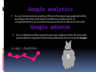 Google analytics
 Es una herramienta de analítica, Ofrece información agrupada del tráfico
que llega a los sitios web según la audiencia, la adquisición, el
comportamiento y las conversiones que se llevan a cabo en el sitio web.
Google adsense
 Es un método sencillo y gratuito para que cualquier editor de sitios web
pueda obtener ingresos mediante la publicación de anuncios de Google
Google Analytics
$
 