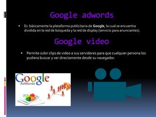 Google adwords
 Es básicamente la plataforma publicitaria de Google, la cual se encuentra
dividida en la red de búsqueda y la red de display (servicio para anunciantes).
Google video
 Permite subir clips de video a sus servidores para que cualquier persona los
pudiera buscar y ver directamente desde su navegador.
 