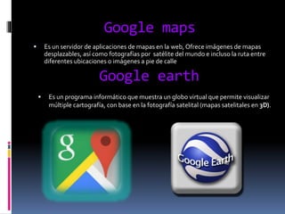 Google maps
 Es un servidor de aplicaciones de mapas en la web, Ofrece imágenes de mapas
desplazables, así como fotografías por satélite del mundo e incluso la ruta entre
diferentes ubicaciones o imágenes a pie de calle
Google earth
 Es un programa informático que muestra un globo virtual que permite visualizar
múltiple cartografía, con base en la fotografía satelital (mapas satelitales en 3D).
 
