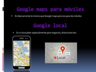 Google maps para móviles
 Es básicamente lo mismo que Google maps pero es para los móviles
Google local
 Es un buscador especialmente para negocios, direcciones etc.
 