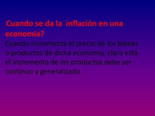 Cuando se da la inflación en una
economía?
Cuando incrementa el precio de los bienes
o productos de dicha economía, claro está
el incremento de los productos debe ser
continuo y generalizado.
 