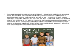 • Sin embargo, la utilización de estas herramientas como soporte a planteamientos educativos más participativos
no está libre de conflictos con las expectativas de docentes y discentes, existiendo así un debate sobre las
posibilidades reales que tienen estas herramientas para servir de base a un modelo de tecnología educativa
alternativo al actual (Bates, 2010; Collis et al, 2008; Crook et al, 2008). Se ha realizado una encuesta online a 200
docentes de la Universidad del País Vasco (UPV/EHU) con el objetivo estudiar las actitudes del profesorado, uno
de los agentes clave en este proceso de cambio educativo, frente a la posibilidad de incorporar a sus prácticas
docentes herramientas Web 2.0 y redes sociales. Dicha encueste estudian también la utilización y valoración de
estas herramientas para el aprendizaje personal de los docentes.
 