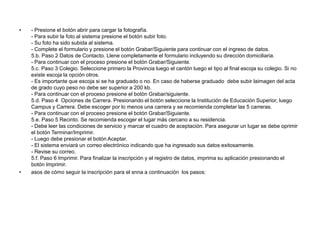 • - Presione el botón abrir para cargar la fotografía.
- Para subir la foto al sistema presione el botón subir foto.
- Su foto ha sido subida al sistema.
- Complete el formulario y presione el botón Grabar/Siguiente para continuar con el ingreso de datos.
5.b. Paso 2 Datos de Contacto. Llene completamente el formulario incluyendo su dirección domiciliaria.
- Para continuar con el proceso presione el botón Grabar/Siguiente.
5.c. Paso 3 Colegio. Seleccione primero la Provincia luego el cantón luego el tipo al final escoja su colegio. Si no
existe escoja la opción otros.
- Es importante que escoja si se ha graduado o no. En caso de haberse graduado debe subir laimagen del acta
de grado cuyo peso no debe ser superior a 200 kb.
- Para continuar con el proceso presione el botón Grabar/siguiente.
5.d. Paso 4 Opciones de Carrera. Presionando el botón seleccione la Institución de Educación Superior, luego
Campus y Carrera. Debe escoger por lo menos una carrera y se recomienda completar las 5 carreras.
- Para continuar con el proceso presione el botón Grabar/Siguiente.
5.e. Paso 5 Recinto. Se recomienda escoger el lugar más cercano a su residencia.
- Debe leer las condiciones de servicio y marcar el cuadro de aceptación. Para asegurar un lugar se debe oprimir
el botón Terminar/Imprimir.
- Luego debe presionar el botón Aceptar.
- El sistema enviará un correo electrónico indicando que ha ingresado sus datos exitosamente.
- Revise su correo.
5.f. Paso 6 Imprimir. Para finalizar la inscripción y el registro de datos, imprima su aplicación presionando el
botón Imprimir.
• asos de cómo seguir la inscripción para el snna a continuación los pasos:
 
