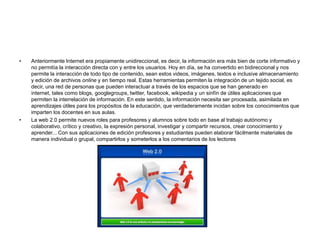 • Anteriormente Internet era propiamente unidireccional, es decir, la información era más bien de corte informativo y
no permitía la interacción directa con y entre los usuarios. Hoy en día, se ha convertido en bidireccional y nos
permite la interacción de todo tipo de contenido, sean estos videos, imágenes, textos e inclusive almacenamiento
y edición de archivos online y en tiempo real. Estas herramientas permiten la integración de un tejido social, es
decir, una red de personas que pueden interactuar a través de los espacios que se han generado en
internet, tales como blogs, googlegroups, twitter, facebook, wikipedia y un sinfín de útiles aplicaciones que
permiten la interrelación de información. En este sentido, la información necesita ser procesada, asimilada en
aprendizajes útiles para los propósitos de la educación, que verdaderamente incidan sobre los conocimientos que
imparten los docentes en sus aulas.
• La web 2.0 permite nuevos roles para profesores y alumnos sobre todo en base al trabajo autónomo y
colaborativo, crítico y creativo, la expresión personal, investigar y compartir recursos, crear conocimiento y
aprender... Con sus aplicaciones de edición profesores y estudiantes pueden elaborar fácilmente materiales de
manera individual o grupal, compartirlos y someterlos a los comentarios de los lectores
 