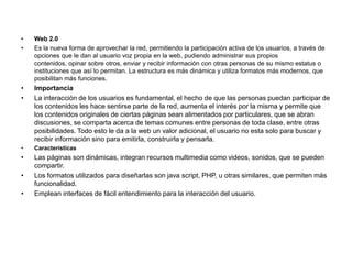• Web 2.0
• Es la nueva forma de aprovechar la red, permitiendo la participación activa de los usuarios, a través de
opciones que le dan al usuario voz propia en la web, pudiendo administrar sus propios
contenidos, opinar sobre otros, enviar y recibir información con otras personas de su mismo estatus o
instituciones que así lo permitan. La estructura es más dinámica y utiliza formatos más modernos, que
posibilitan más funciones.
• Importancia
• La interacción de los usuarios es fundamental, el hecho de que las personas puedan participar de
los contenidos les hace sentirse parte de la red, aumenta el interés por la misma y permite que
los contenidos originales de ciertas páginas sean alimentados por particulares, que se abran
discusiones, se comparta acerca de temas comunes entre personas de toda clase, entre otras
posibilidades. Todo esto le da a la web un valor adicional, el usuario no esta solo para buscar y
recibir información sino para emitirla, construirla y pensarla.
• Características
• Las páginas son dinámicas, integran recursos multimedia como videos, sonidos, que se pueden
compartir.
• Los formatos utilizados para diseñarlas son java script, PHP, u otras similares, que permiten más
funcionalidad.
• Emplean interfaces de fácil entendimiento para la interacción del usuario.
 
