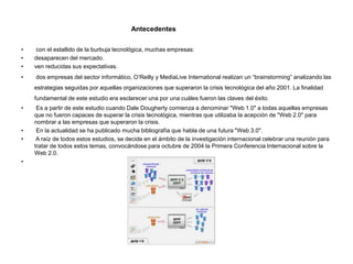 Antecedentes
• con el estallido de la burbuja tecnológica, muchas empresas:
• desaparecen del mercado.
• ven reducidas sus expectativas.
• dos empresas del sector informático, O’Reilly y MediaLive International realizan un “brainstorming” analizando las
estrategias seguidas por aquellas organizaciones que superaron la crisis tecnológica del año 2001. La finalidad
fundamental de este estudio era esclarecer una por una cuáles fueron las claves del éxito.
• Es a partir de este estudio cuando Dale Dougherty comienza a denominar "Web 1.0" a todas aquellas empresas
que no fueron capaces de superar la crisis tecnológica, mientras que utilizaba la acepción de "Web 2.0" para
nombrar a las empresas que superaron la crisis.
• En la actualidad se ha publicado mucha bibliografía que habla de una futura "Web 3.0".
• A raíz de todos estos estudios, se decide en el ámbito de la investigación internacional celebrar una reunión para
tratar de todos estos temas, convocándose para octubre de 2004 la Primera Conferencia Internacional sobre la
Web 2.0.
•
 