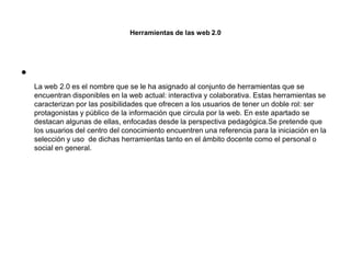 Herramientas de las web 2.0
•
La web 2.0 es el nombre que se le ha asignado al conjunto de herramientas que se
encuentran disponibles en la web actual: interactiva y colaborativa. Estas herramientas se
caracterizan por las posibilidades que ofrecen a los usuarios de tener un doble rol: ser
protagonistas y público de la información que circula por la web. En este apartado se
destacan algunas de ellas, enfocadas desde la perspectiva pedagógica.Se pretende que
los usuarios del centro del conocimiento encuentren una referencia para la iniciación en la
selección y uso de dichas herramientas tanto en el ámbito docente como el personal o
social en general.
 