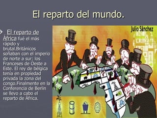 El reparto del mundo.    El r eparto de África  fué el más rápido y brutal.Británicos soñaban con el imperio de norte a sur; los Franceses de Oeste a Este. El rey de bélgica tenía en propiedad privada la zona del congo.Finalmente en la Conferencia de Berlin se llevo a cabo el reparto de África. 