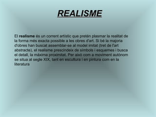 REALISME El  realisme  és un corrent artístic que pretén plasmar la realitat de la forma més exacta possible a les obres d'art. Si bé la majoria d'obres han buscat assemblar-se al model imitat (tret de l'art abstracte), el realisme prescindeix de símbols i esquemes i busca el detall, la màxima proximitat. Per això com a moviment autònom se situa al segle XIX, tant en escultura i en pintura com en la literatura  