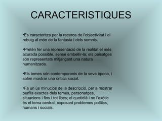 CARACTERISTIQUES Es caracteritza per la recerca de l'objectivitat i el rebuig al món de la fantasia i dels somnis.  Pretén fer una representació de la realitat el més acurada possible, sense embellir-la; els paisatges són representats mitjançant una natura humanitzada.  Els temes són contemporanis de la seva època, i solen mostrar una critica social.  Fa un ús minuciós de la descripció, per a mostrar perfils exactes dels temes, personatges,  situacions i fins i tot llocs; el quotidià i no l'exòtic és el tema central, exposant problemes polítics, humans i socials.  