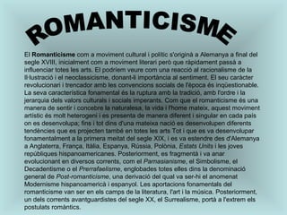 ROMANTICISME El  Romanticisme  com a moviment cultural i polític s'originà a Alemanya a final del segle XVIII, inicialment com a moviment literari però que ràpidament passà a influenciar totes les arts. El podríem veure com una reacció al racionalisme de la Il·lustració i el neoclassicisme, donant-li importància al sentiment. El seu caràcter revolucionari i trencador amb les convencions socials de l'època és inqüestionable. La seva característica fonamental és la ruptura amb la tradició, amb l'ordre i la jerarquia dels valors culturals i socials imperants. Com que el romanticisme és una manera de sentir i concebre la naturalesa, la vida i l'home mateix, aquest moviment artístic és molt heterogeni i es presenta de manera diferent i singular en cada país on es desenvolupa; fins i tot dins d'una mateixa nació es desenvolupen diferents tendències que es projecten també en totes les arts Tot i que es va desenvolupar fonamentalment a la primera meitat del segle XIX, i es va estendre des d'Alemanya a Anglaterra, França, Itàlia, Espanya, Rússia, Polònia,  Estats Units  i les joves repúbliques hispanoamericanes. Posteriorment, es fragmentà i va anar evolucionant en diversos corrents, com el  Parnasianisme , el Simbolisme, el Decadentisme o el  Prerrafaelisme , englobades totes elles dins la denominació general de  Post-romanticisme , una derivació del qual va ser-hi el anomenat Modernisme hispanoamericà i espanyol. Les aportacions fonamentals del romanticisme van ser en els camps de la literatura, l'art i la música. Posteriorment, un dels corrents avantguardistes del segle XX, el Surrealisme, portà a l'extrem els postulats romàntics. 