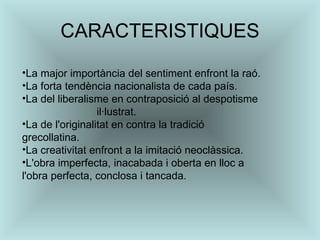 CARACTERISTIQUES La major importància del sentiment enfront la raó.  La forta tendència nacionalista de cada país.  La del liberalisme en contraposició al despotisme  il·lustrat.  La de l'originalitat en contra la tradició grecollatina.  La creativitat enfront a la imitació neoclàssica.  L'obra imperfecta, inacabada i oberta en lloc a l'obra perfecta, conclosa i tancada.  