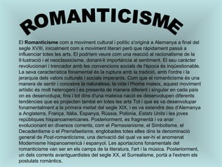 ROMANTICISME El  Romanticisme  com a moviment cultural i polític s'originà a Alemanya a final del segle XVIII, inicialment com a moviment literari però que ràpidament passà a influenciar totes les arts. El podríem veure com una reacció al racionalisme de la Il·lustració i el neoclassicisme, donant-li importància al sentiment. El seu caràcter revolucionari i trencador amb les convencions socials de l'època és inqüestionable. La seva característica fonamental és la ruptura amb la tradició, amb l'ordre i la jerarquia dels valors culturals i socials imperants. Com que el romanticisme és una manera de sentir i concebre la naturalesa, la vida i l'home mateix, aquest moviment artístic és molt heterogeni i es presenta de manera diferent i singular en cada país on es desenvolupa; fins i tot dins d'una mateixa nació es desenvolupen diferents tendències que es projecten també en totes les arts Tot i que es va desenvolupar fonamentalment a la primera meitat del segle XIX, i es va estendre des d'Alemanya a Anglaterra, França, Itàlia, Espanya, Rússia, Polònia,  Estats Units  i les joves repúbliques hispanoamericanes. Posteriorment, es fragmentà i va anar evolucionant en diversos corrents, com el  Parnasianisme , el Simbolisme, el Decadentisme o el  Prerrafaelisme , englobades totes elles dins la denominació general de  Post-romanticisme , una derivació del qual va ser-hi el anomenat Modernisme hispanoamericà i espanyol. Les aportacions fonamentals del romanticisme van ser en els camps de la literatura, l'art i la música. Posteriorment, un dels corrents avantguardistes del segle XX, el Surrealisme, portà a l'extrem els postulats romàntics. 