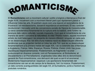 ROMANTICISME El  Romanticisme  com a moviment cultural i polític s'originà a Alemanya a final del segle XVIII, inicialment com a moviment literari però que ràpidament passà a influenciar totes les arts. El podríem veure com una reacció al racionalisme de la Il·lustració i el neoclassicisme, donant-li importància al sentiment. El seu caràcter revolucionari i trencador amb les convencions socials de l'època és inqüestionable. La seva característica fonamental és la ruptura amb la tradició, amb l'ordre i la jerarquia dels valors culturals i socials imperants. Com que el romanticisme és una manera de sentir i concebre la naturalesa, la vida i l'home mateix, aquest moviment artístic és molt heterogeni i es presenta de manera diferent i singular en cada país on es desenvolupa; fins i tot dins d'una mateixa nació es desenvolupen diferents tendències que es projecten també en totes les arts Tot i que es va desenvolupar fonamentalment a la primera meitat del segle XIX, i es va estendre des d'Alemanya a Anglaterra, França, Itàlia, Espanya, Rússia, Polònia,  Estats Units  i les joves repúbliques hispanoamericanes. Posteriorment, es fragmentà i va anar evolucionant en diversos corrents, com el  Parnasianisme , el Simbolisme, el Decadentisme o el  Prerrafaelisme , englobades totes elles dins la denominació general de  Post-romanticisme , una derivació del qual va ser-hi el anomenat Modernisme hispanoamericà i espanyol. Les aportacions fonamentals del romanticisme van ser en els camps de la literatura, l'art i la música. Posteriorment, un dels corrents avantguardistes del segle XX, el Surrealisme, portà a l'extrem els postulats romàntics. 