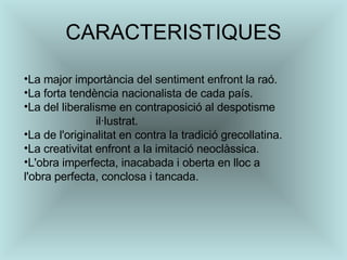 CARACTERISTIQUES La major importància del sentiment enfront la raó.  La forta tendència nacionalista de cada país.  La del liberalisme en contraposició al despotisme  il·lustrat.  La de l'originalitat en contra la tradició grecollatina.  La creativitat enfront a la imitació neoclàssica.  L'obra imperfecta, inacabada i oberta en lloc a l'obra perfecta, conclosa i tancada.  