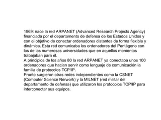 1969: nace la red ARPANET (Advanced Research Projects Agency) financiada por el departamento de defensa de los Estados Unidos y con el objetivo de conectar ordenadores distantes de forma flexible y dinámica. Esta red comunicaba los ordenadores del Pentágono con los de las numerosas universidades que en aquellos momentos trabajaban para él. A principios de los años 80 la red ARPANET ya conectaba unos 100 ordenadores que hacian servir como lenguaje de comunicación la familia de protocolos TCP/IP. Pronto surgieron otras redes independientes como la CSNET (Computer Science Nerwork) y la MILNET (red militar del departamento de defensa) que utilizaron los protocolos TCP/IP para interconectar sus equipos. 