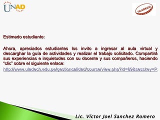 Estimado estudiante: Ahora, apreciados estudiantes los invito a ingresar al aula virtual y descarghar la guía de actividades y realizar el trabajo solicitado. Compartirá sus experiencias e inquietudes con su docente y sus compañeros, haciendo “clic” sobre el siguiente enlace: http://www.uladech.edu.pe/gestioncalidad/course/view.php?id=69&sesskey=Pz3h7hCUkX&switchrole=5 Lic. Víctor Joel Sanchez Romero 