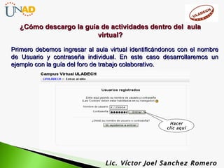 Primero debemos ingresar al aula virtual identificándonos con el nombre de Usuario y contraseña individual. En este caso desarrollaremos un ejemplo con la guía del foro de trabajo colaborativo. Lic. Víctor Joel Sanchez Romero Hacer clic aquí ¿Cómo descargo la guía de actividades dentro del  aula virtual? 