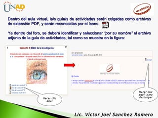 Lic. Víctor Joel Sanchez Romero Dentro del aula virtual, la/s guía/s de actividades serán colgadas como archivos de extensión PDF, y serán reconocidas por el ícono Ya dentro del foro, se deberá identificar y seleccionar  “por su nombre”  el archivo adjunto de la guía de actividades, tal como se muestra en la figura:  Hacer clic aquí Hacer clic aquí  para descargar 