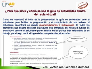 Como se mencionó al inicio de la presentación, la guía de actividades sirve al estudiante  para facilitar la programación y el cumplimiento de sus trabajo, el estudiante encontrará en detalle  recomendaciones e indicaciones  de todos los elementos que deberá contener el producto que entregará; así mismo la rúbrica de evaluación permite al estudiante poner énfasis en los puntos más relevantes de su trabajo, para luego medir el logro de las competencias alcanzadas.  Lic. Víctor Joel Sanchez Romero ¿Para qué sirve y cómo se usa la guía de actividades dentro del  aula virtual? Indicaciones específicas Recomendaciones 