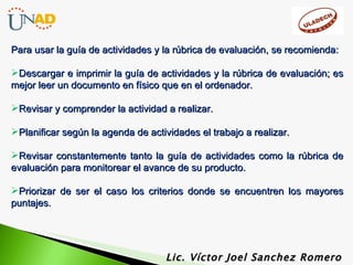 Lic. Víctor Joel Sanchez Romero Para usar la guía de actividades y la rúbrica de evaluación, se recomienda: Descargar e imprimir la guía de actividades y la rúbrica de evaluación; es mejor leer un documento en físico que en el ordenador. Revisar y comprender la actividad a realizar. Planificar según la agenda de actividades el trabajo a realizar. Revisar constantemente tanto la guía de actividades como la rúbrica de evaluación para monitorear el avance de su producto. Priorizar de ser el caso los criterios donde se encuentren los mayores puntajes. 