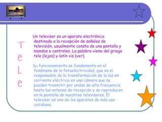 Un televisor es un aparato electrónico destinado a la recepción de señales de televisión, usualmente consta de una pantalla y mandos o controles. La palabra viene del griego tele (lejos) y latín vis (ver). Su funcionamiento se fundamenta en el fenómeno de la fotoelectricidad, que es el responsable de la transformación de la luz en corriente eléctrica en una cámara que se pueden trasmitir por ondas de alta frecuencia hasta las antenas de recepción y se reproducen en la pantalla de nuestros televisores. El televisor es uno de los aparatos de más uso cotidiano. 
