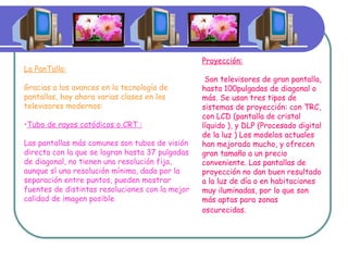 La PanTalla: Gracias a los avances en la tecnología de pantallas, hay ahora varias clases en los televisores modernos: Tubo de rayos catódicos o CRT : Las pantallas más comunes son tubos de visión directa con la que se logran hasta 37 pulgadas de diagonal, no tienen una resolución fija, aunque sí una resolución mínima, dada por la separación entre puntos, pueden mostrar fuentes de distintas resoluciones con la mejor calidad de imagen posible  Proyección: Son televisores de gran pantalla, hasta 100pulgadas de diagonal o más. Se usan tres tipos de sistemas de proyección: con TRC, con LCD (pantalla de cristal líquido ), y DLP (Procesado digital de la luz ) Los modelos actuales han mejorado mucho, y ofrecen gran tamaño a un precio conveniente. Las pantallas de proyección no dan buen resultado a la luz de día o en habitaciones muy iluminadas, por lo que son más aptas para zonas oscurecidas.   