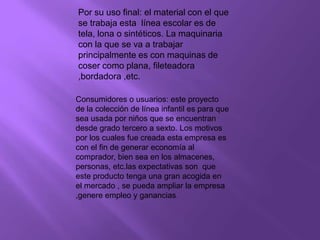 Por su uso final: el material con el que se trabaja esta  línea escolar es de tela, lona o sintéticos. La maquinaria con la que se va a trabajar principalmente es con maquinas de coser como plana, fileteadora ,bordadora ,etc.Consumidores o usuarios: este proyecto de la colección de línea infantil es para que sea usada por niños que se encuentran desde grado tercero a sexto. Los motivos  por los cuales fue creada esta empresa es con el fin de generar economía al comprador, bien sea en los almacenes, personas, etc.las expectativas son  que  este producto tenga una gran acogida en el mercado , se pueda ampliar la empresa ,genere empleo y ganancias.