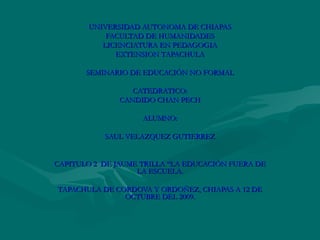 UNIVERSIDAD AUTONOMA DE CHIAPAS FACULTAD DE HUMANIDADES LICENCIATURA EN PEDAGOGIA EXTENSION TAPACHULA SEMINARIO DE EDUCACIÓN NO FORMAL CATEDRATICO: CANDIDO CHAN PECH ALUMNO: SAUL VELAZQUEZ GUTIERREZ CAPITULO 2  DE JAUME TRILLA “LA EDUCACIÓN FUERA DE LA ESCUELA. TAPACHULA DE CORDOVA Y ORDOÑEZ, CHIAPAS A 12 DE OCTUBRE DEL 2009. 