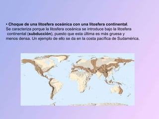 •  Choque de una litosfera oceánica con una litosfera continental .  Se caracteriza porque la litosfera oceánica se introduce bajo la litosfera continental ( subducción ), puesto que esta última es más gruesa y  menos densa. Un ejemplo de ello se da en la costa pacífica de Sudamérica. 
