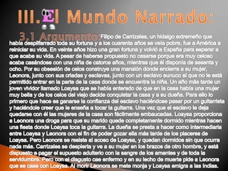 III.  l Mundo Narrado:3.1 Argumento:Filipo de Carrizales, un hidalgo extremeño que había despilfarrado toda su fortuna y a los cuarenta años se veía pobre, fue a América a reiniciar su vida. En veinte años hizo una gran fortuna y volvió a España para esperar a que acabe su vida. A pesar de haberse propuesto no casarse porque era muy celoso acaba casándose con una niña de catorce años, mientras que él disponía de sesenta y ocho. Por su obsesión de celos construye una mansión donde encierra a su mujer, Leonora, junto con sus criadas y esclavas, junto con un esclavo eunuco al que no le está permitido entrar en la parte de la casa donde se encuentra la niña. Un año más tarde un joven vividor llamado Loaysa que se había enterado de que en la casa había una mujer muy bella y de los celos del viejo decide conquistar la casa y a su dueña. Para ello lo primero que hace es ganarse la confianza del esclavo haciéndose pasar por un guitarrista y haciéndole creer que le enseña a tocar la guitarra. Una vez que el esclavo le deja quedarse con él las mujeres de la casa son fácilmente embaucadas. Loaysa proporciona a Leonora una droga para que su marido quede completamente dormido mientras hacen una fiesta donde Loaysa toca la guitarra. La dueña se presta a hacer como intermediaria entre Loaysa y Leonora con el fin de poder gozar ella más tarde de los placeres de Loaysa. Pero Leonora se resiste al acoso de Loaysa, y quedan dormidos sin que ocurra nada más. Carrizales se despierta y ve a su mujer en los brazos de otro hombre, y está dispuesto a pagar el supuesto adulterio con la sangre de los amantes y de toda la servidumbre. Pero con el disgusto cae enfermo y en su lecho de muerte pide a Leonora que se case con Loaysa. Al morir Leonora se mete monja y Loaysa emigra a las Indias.