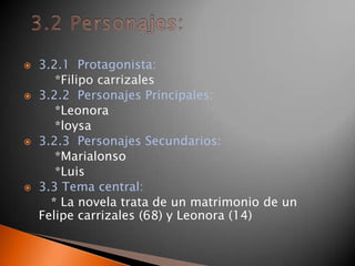 3.2.1  Protagonista: *Filipo carrizales3.2.2  Personajes Principales:        *Leonora         *loysa3.2.3  Personajes Secundarios:        *Marialonso        *Luis 3.3 Tema central:       * La novela trata de un matrimonio de un Felipe carrizales (68) y Leonora (14)3.2 Personajes: