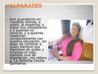 VALPARAISO
 Aun guardamos en
nuestras retinas, a
usted, al inspector, a
todos mis compañeros
y a quienes no
conocía, y a quienes
colaboran
constantemente con
nuestra educación, sin
dejar de nombrar a
quien siempre nos
mantiene en orden y
limpieza el nido,
ejemplo vivo de
superación, me refiero
a La Señorita Cecilia
Quinteros.
 