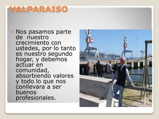 VALPARAISO
 Nos pasamos parte
de nuestro
crecimiento con
ustedes, por lo tanto
es nuestro segundo
hogar, y debemos
actuar en
comunidad,
absorbiendo valores
y todo lo que nos
conllevara a ser
buenos
profesionales.
 