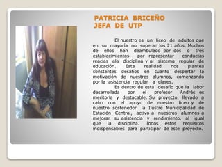 PATRICIA BRICEÑO
JEFA DE UTP
El nuestro es un liceo de adultos que
en su mayoría no superan los 21 años. Muchos
de ellos han deambulado por dos o tres
establecimientos por representar conductas
reacias ala disciplina y al sistema regular de
educación. Esta realidad nos plantea
constantes desafíos en cuanto despertar la
motivación de nuestros alumnos, comenzando
por la asistencia regular a clases.
Es dentro de esta desafío que la labor
desarrollada por el profesor Andrés es
meritoria y destacable. Su proyecto, llevado a
cabo con el apoyo de nuestro liceo y de
nuestro sostenedor la Ilustre Municipalidad de
Estación Central, activó a nuestros alumnos a
mejorar su asistencia y rendimiento, al igual
que la disciplina. Todos estos requisitos
indispensables para participar de este proyecto.
 