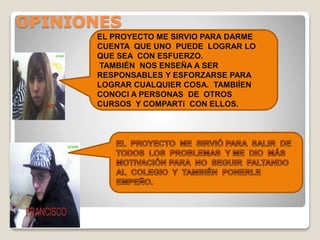 OPINIONES
EL PROYECTO ME SIRVIO PARA DARME
CUENTA QUE UNO PUEDE LOGRAR LO
QUE SEA CON ESFUERZO.
TAMBIÉN NOS ENSEÑA A SER
RESPONSABLES Y ESFORZARSE PARA
LOGRAR CUALQUIER COSA. TAMBIÍEN
CONOCI A PERSONAS DE OTROS
CURSOS Y COMPARTí CON ELLOS.
 