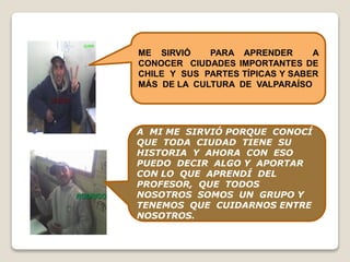 A MI ME SIRVIÓ PORQUE CONOCÍ
QUE TODA CIUDAD TIENE SU
HISTORIA Y AHORA CON ESO
PUEDO DECIR ALGO Y APORTAR
CON LO QUE APRENDÍ DEL
PROFESOR, QUE TODOS
NOSOTROS SOMOS UN GRUPO Y
TENEMOS QUE CUIDARNOS ENTRE
NOSOTROS.
ME SIRVIÓ PARA APRENDER A
CONOCER CIUDADES IMPORTANTES DE
CHILE Y SUS PARTES TÍPICAS Y SABER
MÁS DE LA CULTURA DE VALPARAÍSO
 