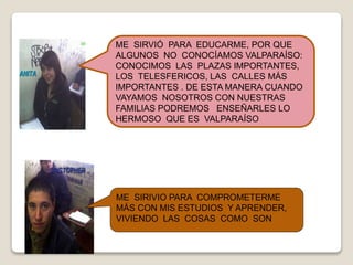 ME SIRIVIO PARA COMPROMETERME
MÁS CON MIS ESTUDIOS Y APRENDER,
VIVIENDO LAS COSAS COMO SON
ME SIRVIÓ PARA EDUCARME, POR QUE
ALGUNOS NO CONOCÍAMOS VALPARAÍSO:
CONOCIMOS LAS PLAZAS IMPORTANTES,
LOS TELESFERICOS, LAS CALLES MÁS
IMPORTANTES . DE ESTA MANERA CUANDO
VAYAMOS NOSOTROS CON NUESTRAS
FAMILIAS PODREMOS ENSEÑARLES LO
HERMOSO QUE ES VALPARAÍSO
 