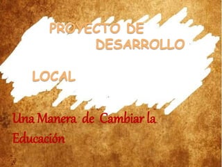 PROYECTO DE
DESARROLLO
LOCAL
Una Manera de Cambiar la
Educación
 