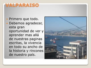 VALPARAISO
 Primero que todo.
 Debemos agradecer,
esta gran
oportunidad de ver y
aprender mas allá
de nuestras paginas
escritas, la vivencia
en todo su ancho de
la historia y rincones
de nuestro país.
 