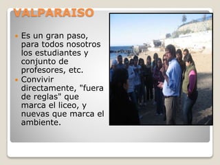 VALPARAISO
 Es un gran paso,
para todos nosotros
los estudiantes y
conjunto de
profesores, etc.
 Convivir
directamente, "fuera
de reglas" que
marca el liceo, y
nuevas que marca el
ambiente.
 